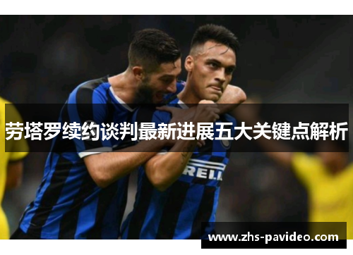 劳塔罗续约谈判最新进展五大关键点解析