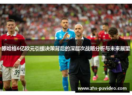 滕哈格6亿欧元引援决策背后的深层次战略分析与未来展望