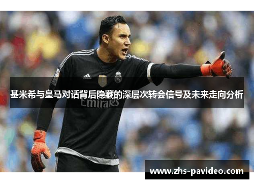 基米希与皇马对话背后隐藏的深层次转会信号及未来走向分析
