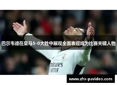 巴尔韦德在皇马5-0大胜中展现全面表现成为比赛关键人物