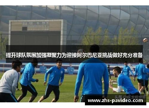 提升球队氛围加强凝聚力为迎接阿尔巴尼亚挑战做好充分准备