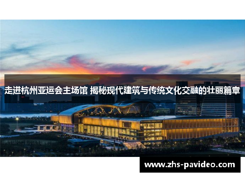 走进杭州亚运会主场馆 揭秘现代建筑与传统文化交融的壮丽篇章