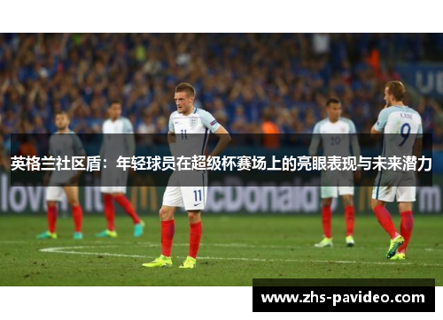 英格兰社区盾：年轻球员在超级杯赛场上的亮眼表现与未来潜力