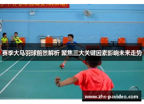 赛季大马羽球前景解析 聚焦三大关键因素影响未来走势