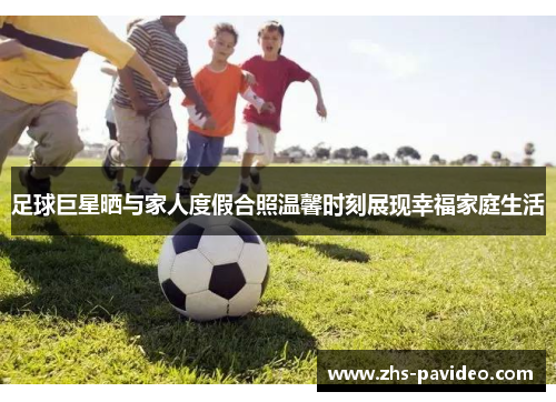 足球巨星晒与家人度假合照温馨时刻展现幸福家庭生活